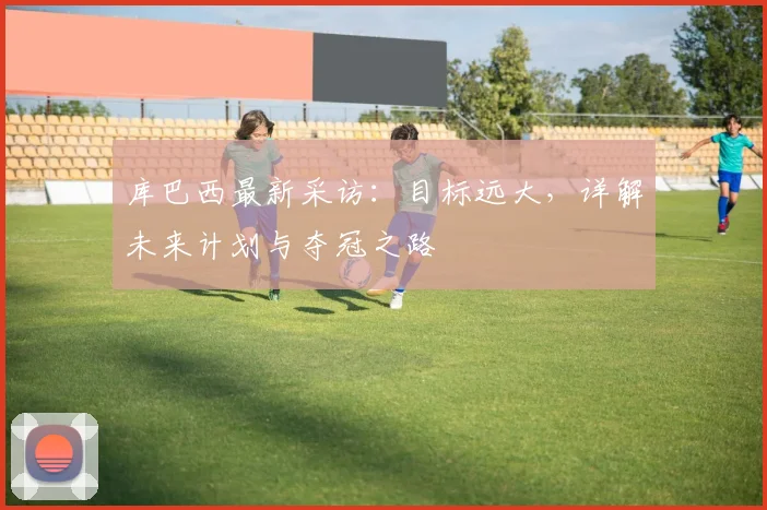 库巴西最新采访:目标远大,详解未来计划与夺冠之路