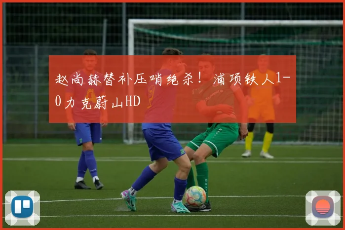 赵尚赫替补压哨绝杀！浦项铁人1-0力克蔚山HD
