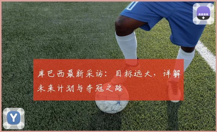库巴西最新采访:目标远大,详解未来计划与夺冠之路