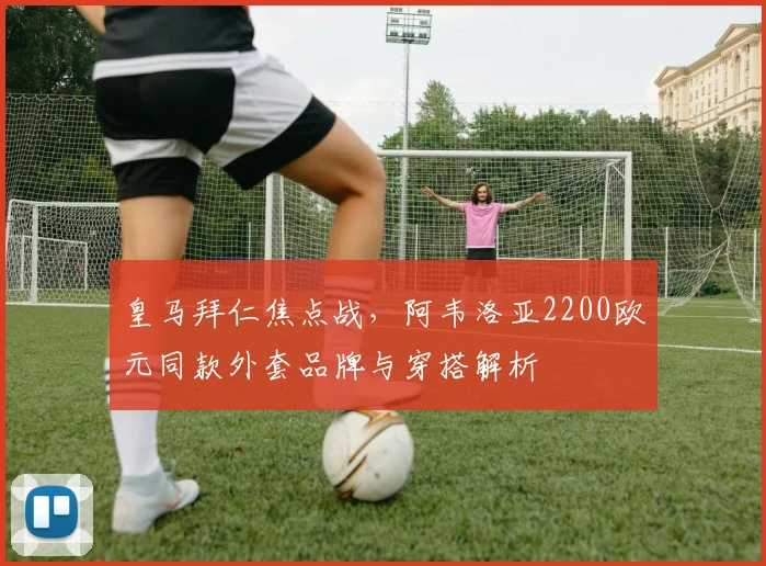 皇马拜仁焦点战,阿韦洛亚2200欧元同款外套品牌与穿搭解析