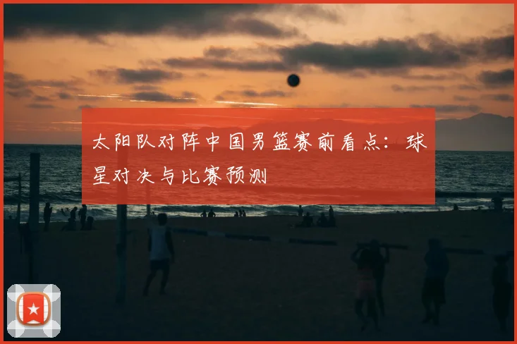 太阳队对阵中国男篮赛前看点:球星对决与比赛预测