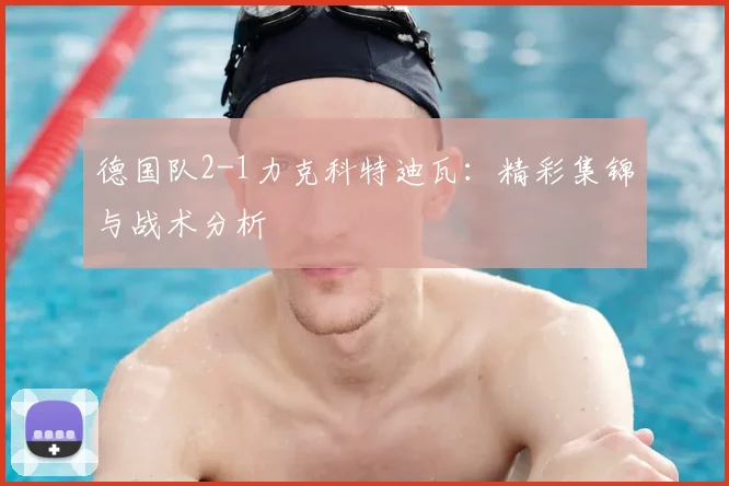 德国队2-1力克科特迪瓦:精彩集锦与战术分析