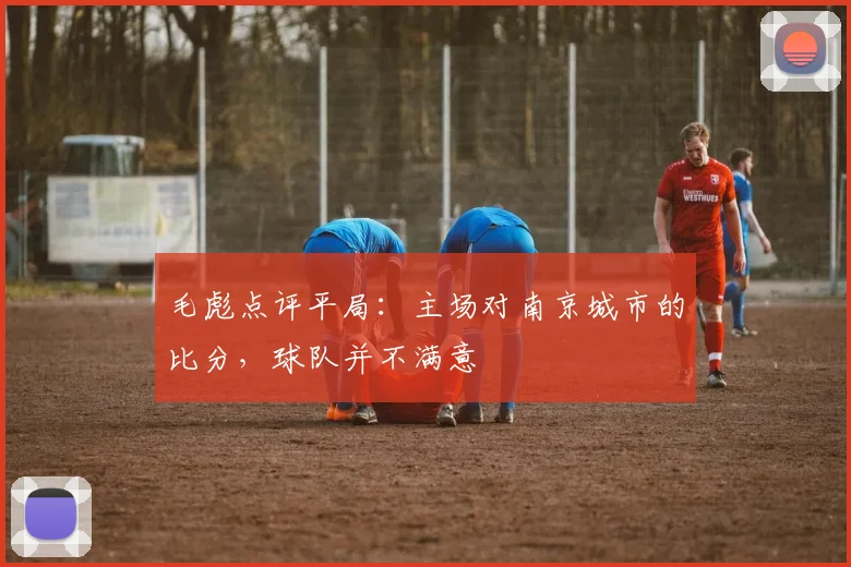 毛彪点评平局：主场对南京城市的比分，球队并不满意