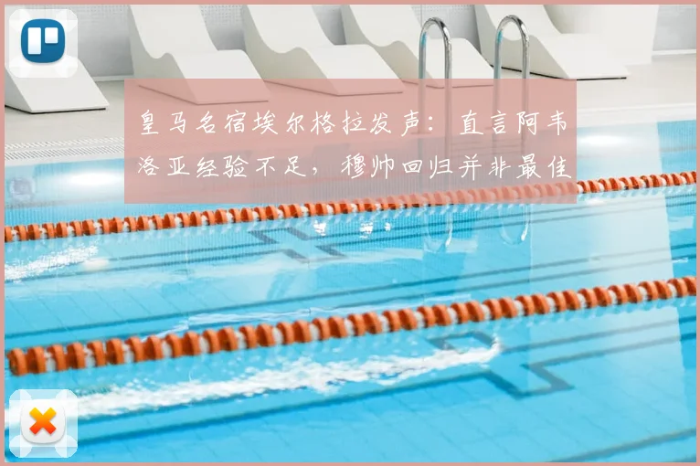 皇马名宿埃尔格拉发声:直言阿韦洛亚经验不足,穆帅回归并非最佳解