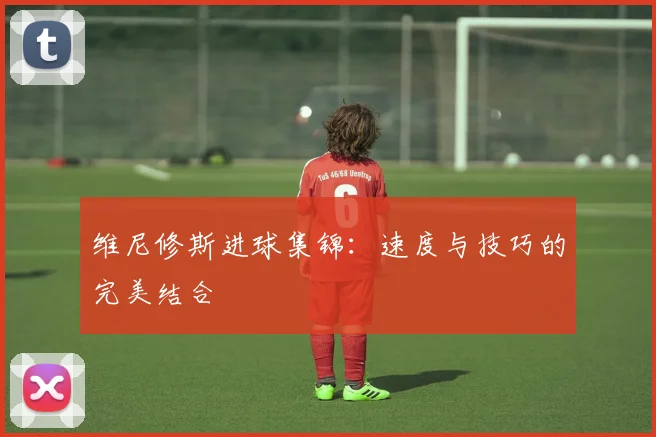 维尼修斯进球集锦：速度与技巧的完美结合